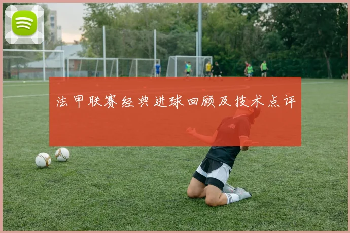 法甲联赛经典进球回顾及技术点评
