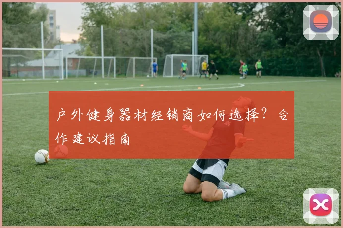 户外健身器材经销商如何选择？合作建议指南