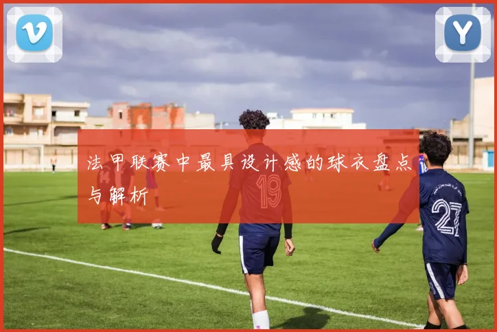 法甲联赛中最具设计感的球衣盘点与解析