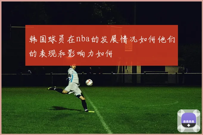 韩国球员在nba的发展情况如何他们的表现和影响力如何