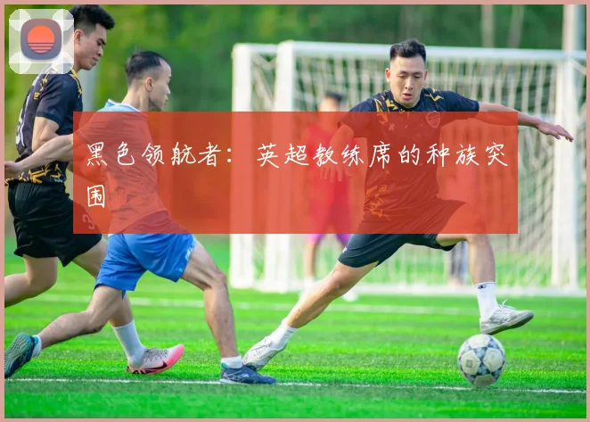 黑色领航者：英超教练席的种族突围