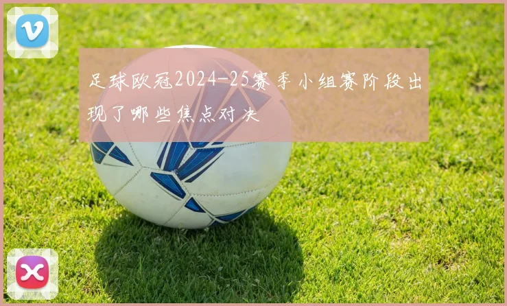 足球欧冠2024-25赛季小组赛阶段出现了哪些焦点对决