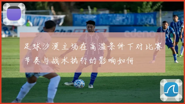 足球沙漠主场在高温条件下对比赛节奏与战术执行的影响如何