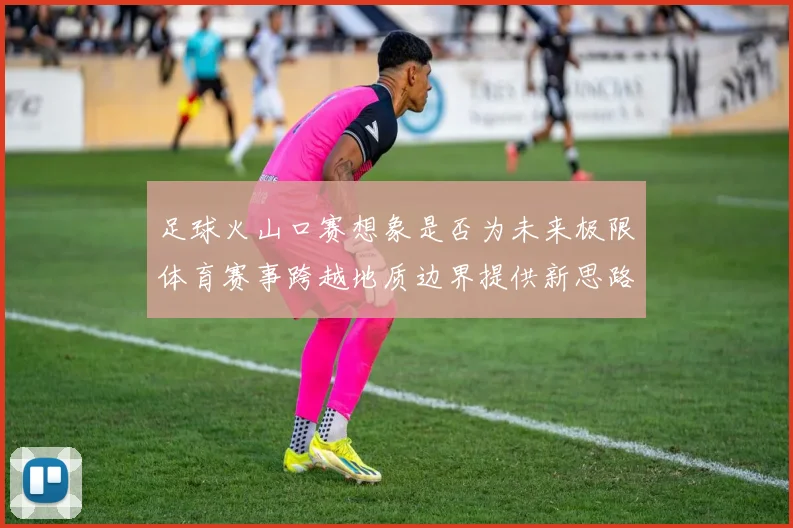 足球火山口赛想象是否为未来极限体育赛事跨越地质边界提供新思路